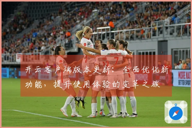 开云客户端版本更新：全面优化新功能，提升使用体验的变革之旅